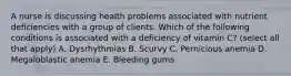 A nurse is discussing health problems associated with nutrient deficiencies with a group of clients. Which of the following conditions is associated with a deficiency of vitamin C? (select all that apply) A. Dysrhythmias B. Scurvy C. Pernicious anemia D. Megaloblastic anemia E. Bleeding gums