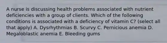 A nurse is discussing health problems associated with nutrient deficiencies with a group of clients. Which of the following conditions is associated with a deficiency of vitamin C? (select all that apply) A. Dysrhythmias B. Scurvy C. Pernicious anemia D. Megaloblastic anemia E. Bleeding gums