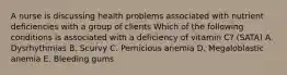 A nurse is discussing health problems associated with nutrient deficiencies with a group of clients Which of the following conditions is associated with a deficiency of vitamin C? (SATA) A. Dysrhythmias B. Scurvy C. Pernicious anemia D. Megaloblastic anemia E. Bleeding gums