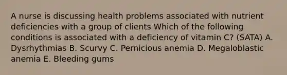 A nurse is discussing health problems associated with nutrient deficiencies with a group of clients Which of the following conditions is associated with a deficiency of vitamin C? (SATA) A. Dysrhythmias B. Scurvy C. Pernicious anemia D. Megaloblastic anemia E. Bleeding gums