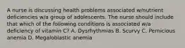 A nurse is discussing health problems associated w/nutrient deficiencies w/a group of adolescents. The nurse should include that which of the following conditions is associated w/a deficiency of vitamin C? A. Dysrhythmias B. Scurvy C. Pernicious anemia D. Megaloblastic anemia