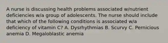 A nurse is discussing health problems associated w/nutrient deficiencies w/a group of adolescents. The nurse should include that which of the following conditions is associated w/a deficiency of vitamin C? A. Dysrhythmias B. Scurvy C. Pernicious anemia D. Megaloblastic anemia