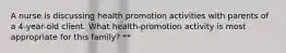 A nurse is discussing health promotion activities with parents of a 4-year-old client. What health-promotion activity is most appropriate for this family? **