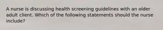 A nurse is discussing health screening guidelines with an older adult client. Which of the following statements should the nurse include?