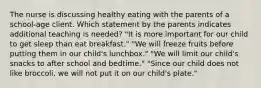 The nurse is discussing healthy eating with the parents of a school-age client. Which statement by the parents indicates additional teaching is needed? "It is more important for our child to get sleep than eat breakfast." "We will freeze fruits before putting them in our child's lunchbox." "We will limit our child's snacks to after school and bedtime." "Since our child does not like broccoli, we will not put it on our child's plate."