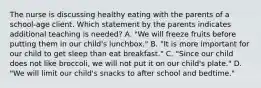 The nurse is discussing healthy eating with the parents of a school-age client. Which statement by the parents indicates additional teaching is needed? A. "We will freeze fruits before putting them in our child's lunchbox." B. "It is more important for our child to get sleep than eat breakfast." C. "Since our child does not like broccoli, we will not put it on our child's plate." D. "We will limit our child's snacks to after school and bedtime."