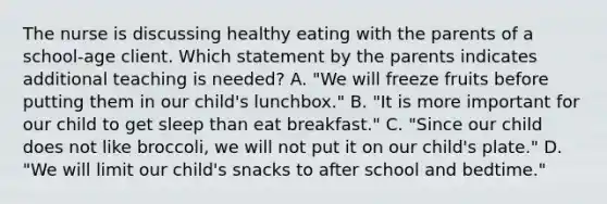 The nurse is discussing healthy eating with the parents of a school-age client. Which statement by the parents indicates additional teaching is needed? A. "We will freeze fruits before putting them in our child's lunchbox." B. "It is more important for our child to get sleep than eat breakfast." C. "Since our child does not like broccoli, we will not put it on our child's plate." D. "We will limit our child's snacks to after school and bedtime."