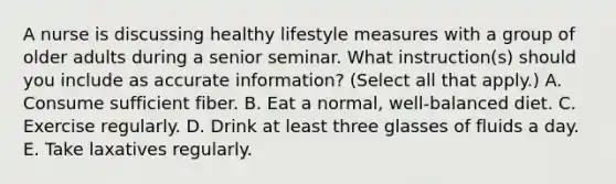 A nurse is discussing healthy lifestyle measures with a group of older adults during a senior seminar. What instruction(s) should you include as accurate information? (Select all that apply.) A. Consume sufficient fiber. B. Eat a normal, well-balanced diet. C. Exercise regularly. D. Drink at least three glasses of fluids a day. E. Take laxatives regularly.