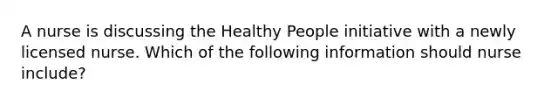 A nurse is discussing the Healthy People initiative with a newly licensed nurse. Which of the following information should nurse include?