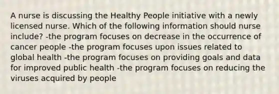 A nurse is discussing the Healthy People initiative with a newly licensed nurse. Which of the following information should nurse include? -the program focuses on decrease in the occurrence of cancer people -the program focuses upon issues related to global health -the program focuses on providing goals and data for improved public health -the program focuses on reducing the viruses acquired by people