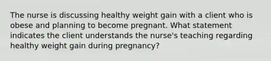 The nurse is discussing healthy weight gain with a client who is obese and planning to become pregnant. What statement indicates the client understands the nurse's teaching regarding healthy weight gain during pregnancy?