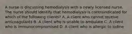 A nurse is discussing hemodialysis with a newly licensed nurse. The nurse should identify that hemodialysis is contraindicated for which of the following clients? A. A client who cannot receive anticoagulants B. A client who is unable to ambulate C. A client who is immunocompromised D. A client who is allergic to iodine