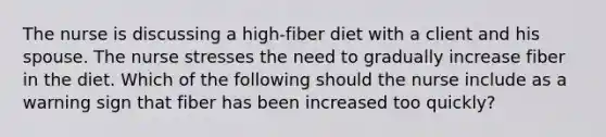 The nurse is discussing a high-fiber diet with a client and his spouse. The nurse stresses the need to gradually increase fiber in the diet. Which of the following should the nurse include as a warning sign that fiber has been increased too quickly?