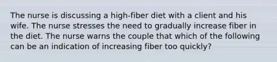 The nurse is discussing a high-fiber diet with a client and his wife. The nurse stresses the need to gradually increase fiber in the diet. The nurse warns the couple that which of the following can be an indication of increasing fiber too quickly?