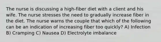 The nurse is discussing a high-fiber diet with a client and his wife. The nurse stresses the need to gradually increase fiber in the diet. The nurse warns the couple that which of the following can be an indication of increasing fiber too quickly? A) Infection B) Cramping C) Nausea D) Electrolyte imbalance