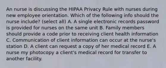 An nurse is discussing the HIPAA Privacy Rule with nurses during new employee orientation. Which of the following info should the nurse include? (select all) A. A single electronic records password is provided for nurses on the same unit B. Family members should provide a code prior to receiving client health information C. Communication of client information can occur at the nurse's station D. A client can request a copy of her medical record E. A nurse my photocopy a client's medical record for transfer to another facility.