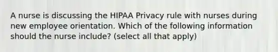 A nurse is discussing the HIPAA Privacy rule with nurses during new employee orientation. Which of the following information should the nurse include? (select all that apply)