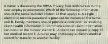 A nurse is discussing the HIPAA Privacy Rule with nurses during new employee orientation. Which of the following information should the nurse include? (Select all that apply) A. A single electronic records password is provided for nurses on the same unit B. Family members should provide a code prior to receiving client health information C. Communication of client information can occur at the nurses' station D. A client can request a copy of her medical record E. A nurse may photocopy a client's medical record for transfer to another facility