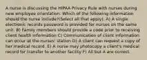 A nurse is discussing the HIPAA Privacy Rule with nurses during new employee orientation. Which of the following information should the nurse include?(Select all that apply). A) A single electronic records password is provided for nurses on the same unit. B) Family members should provide a code prior to receiving client health information C) Communication of client information can occur at the nurses' station D) A client can request a copy of her medical record. E) A nurse may photocopy a client's medical record for transfer to another facility F) All but A are correct