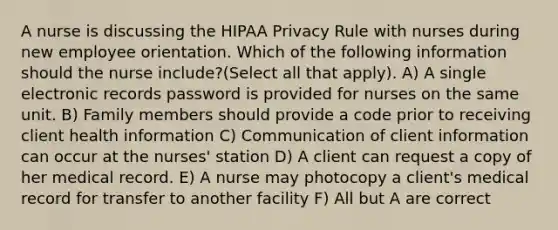 A nurse is discussing the HIPAA Privacy Rule with nurses during new employee orientation. Which of the following information should the nurse include?(Select all that apply). A) A single electronic records password is provided for nurses on the same unit. B) Family members should provide a code prior to receiving client health information C) Communication of client information can occur at the nurses' station D) A client can request a copy of her medical record. E) A nurse may photocopy a client's medical record for transfer to another facility F) All but A are correct