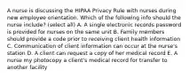 A nurse is discussing the HIPAA Privacy Rule with nurses during new employee orientation. Which of the following info should the nurse include? (select all) A. A single electronic records password is provided for nurses on the same unit B. Family members should provide a code prior to receiving client health information C. Communication of client information can occur at the nurse's station D. A client can request a copy of her medical record E. A nurse my photocopy a client's medical record for transfer to another facility