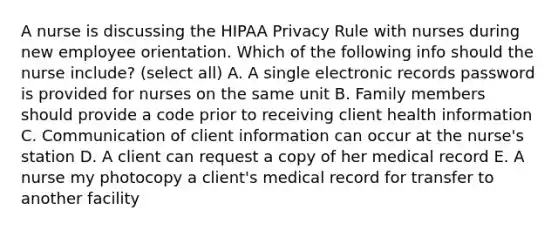 A nurse is discussing the HIPAA Privacy Rule with nurses during new employee orientation. Which of the following info should the nurse include? (select all) A. A single electronic records password is provided for nurses on the same unit B. Family members should provide a code prior to receiving client health information C. Communication of client information can occur at the nurse's station D. A client can request a copy of her medical record E. A nurse my photocopy a client's medical record for transfer to another facility