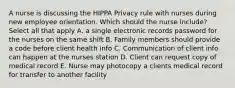 A nurse is discussing the HIPPA Privacy rule with nurses during new employee orientation. Which should the nurse include? Select all that apply A. a single electronic records password for the nurses on the same shift B. Family members should provide a code before client health info C. Communication of client info can happen at the nurses station D. Client can request copy of medical record E. Nurse may photocopy a clients medical record for transfer to another facility