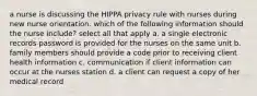a nurse is discussing the HIPPA privacy rule with nurses during new nurse orientation. which of the following information should the nurse include? select all that apply a. a single electronic records password is provided for the nurses on the same unit b. family members should provide a code prior to receiving client health information c. communication if client information can occur at the nurses station d. a client can request a copy of her medical record