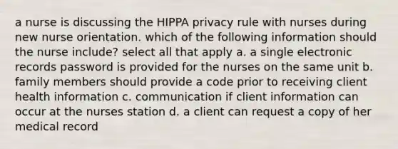 a nurse is discussing the HIPPA privacy rule with nurses during new nurse orientation. which of the following information should the nurse include? select all that apply a. a single electronic records password is provided for the nurses on the same unit b. family members should provide a code prior to receiving client health information c. communication if client information can occur at the nurses station d. a client can request a copy of her medical record
