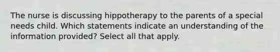 The nurse is discussing hippotherapy to the parents of a special needs child. Which statements indicate an understanding of the information provided? Select all that apply.