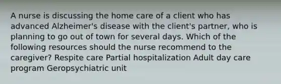 A nurse is discussing the home care of a client who has advanced <a href='https://www.questionai.com/knowledge/kn4Mm8ylbN-alzheimers-disease' class='anchor-knowledge'>alzheimer's disease</a> with the client's partner, who is planning to go out of town for several days. Which of the following resources should the nurse recommend to the caregiver? Respite care <a href='https://www.questionai.com/knowledge/ka14NnAxQ8-partial-hospitalization' class='anchor-knowledge'>partial hospitalization</a> Adult <a href='https://www.questionai.com/knowledge/kTKwdA2bAW-day-care' class='anchor-knowledge'>day care</a> program Geropsychiatric unit