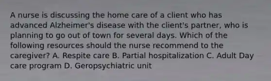 A nurse is discussing the home care of a client who has advanced Alzheimer's disease with the client's partner, who is planning to go out of town for several days. Which of the following resources should the nurse recommend to the caregiver? A. Respite care B. Partial hospitalization C. Adult Day care program D. Geropsychiatric unit