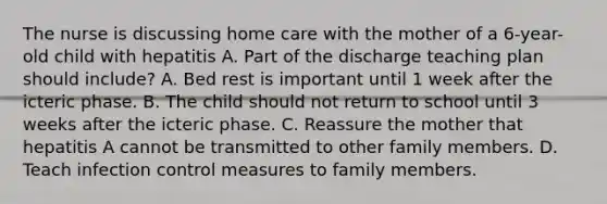 The nurse is discussing home care with the mother of a 6-year-old child with hepatitis A. Part of the discharge teaching plan should include? A. Bed rest is important until 1 week after the icteric phase. B. The child should not return to school until 3 weeks after the icteric phase. C. Reassure the mother that hepatitis A cannot be transmitted to other family members. D. Teach infection control measures to family members.