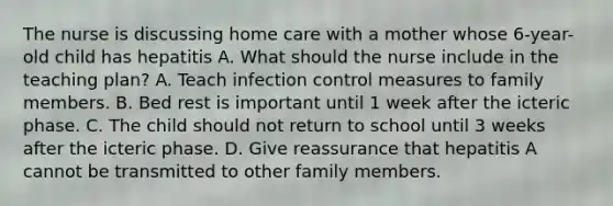 The nurse is discussing home care with a mother whose 6-year-old child has hepatitis A. What should the nurse include in the teaching plan? A. Teach infection control measures to family members. B. Bed rest is important until 1 week after the icteric phase. C. The child should not return to school until 3 weeks after the icteric phase. D. Give reassurance that hepatitis A cannot be transmitted to other family members.