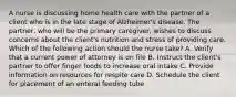 A nurse is discussing home health care with the partner of a client who is in the late stage of Alzheimer's disease. The partner, who will be the primary caregiver, wishes to discuss concerns about the client's nutrition and stress of providing care. Which of the following action should the nurse take? A. Verify that a current power of attorney is on file B. Instruct the client's partner to offer finger foods to increase oral intake C. Provide information on resources for respite care D. Schedule the client for placement of an enteral feeding tube