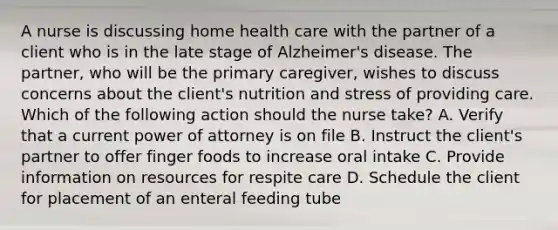 A nurse is discussing home health care with the partner of a client who is in the late stage of Alzheimer's disease. The partner, who will be the primary caregiver, wishes to discuss concerns about the client's nutrition and stress of providing care. Which of the following action should the nurse take? A. Verify that a current power of attorney is on file B. Instruct the client's partner to offer finger foods to increase oral intake C. Provide information on resources for respite care D. Schedule the client for placement of an enteral feeding tube