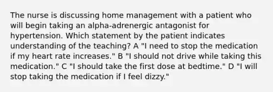 The nurse is discussing home management with a patient who will begin taking an alpha-adrenergic antagonist for hypertension. Which statement by the patient indicates understanding of the teaching? A "I need to stop the medication if my heart rate increases." B "I should not drive while taking this medication." C "I should take the first dose at bedtime." D "I will stop taking the medication if I feel dizzy."