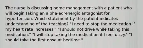 The nurse is discussing home management with a patient who will begin taking an alpha-adrenergic antagonist for hypertension. Which statement by the patient indicates understanding of the teaching? "I need to stop the medication if my heart rate increases." "I should not drive while taking this medication." "I will stop taking the medication if I feel dizzy." "I should take the first dose at bedtime."