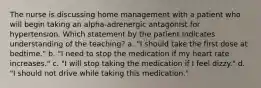 The nurse is discussing home management with a patient who will begin taking an alpha-adrenergic antagonist for hypertension. Which statement by the patient indicates understanding of the teaching? a. "I should take the first dose at bedtime." b. "I need to stop the medication if my heart rate increases." c. "I will stop taking the medication if I feel dizzy." d. "I should not drive while taking this medication."