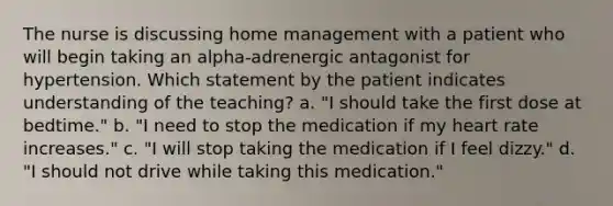 The nurse is discussing home management with a patient who will begin taking an alpha-adrenergic antagonist for hypertension. Which statement by the patient indicates understanding of the teaching? a. "I should take the first dose at bedtime." b. "I need to stop the medication if my heart rate increases." c. "I will stop taking the medication if I feel dizzy." d. "I should not drive while taking this medication."