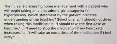 The nurse is discussing home management with a patient who will begin taking an alpha-adrenergic antagonist for hypertension. Which statement by the patient indicates understanding of the teaching? Select one: a. "I should not drive when taking this medicine." b. "I should take the first dose at bedtime." c. "I need to stop the medication if my heart rate increases." d. "I will take an extra dose of the medication if I feel dizzy."