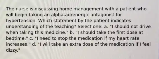 The nurse is discussing home management with a patient who will begin taking an alpha-adrenergic antagonist for hypertension. Which statement by the patient indicates understanding of the teaching? Select one: a. "I should not drive when taking this medicine." b. "I should take the first dose at bedtime." c. "I need to stop the medication if my heart rate increases." d. "I will take an extra dose of the medication if I feel dizzy."