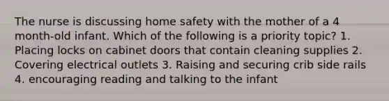 The nurse is discussing home safety with the mother of a 4 month-old infant. Which of the following is a priority topic? 1. Placing locks on cabinet doors that contain cleaning supplies 2. Covering electrical outlets 3. Raising and securing crib side rails 4. encouraging reading and talking to the infant