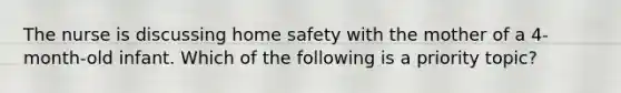 The nurse is discussing home safety with the mother of a 4-month-old infant. Which of the following is a priority topic?