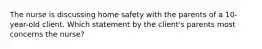 The nurse is discussing home safety with the parents of a 10-year-old client. Which statement by the client's parents most concerns the nurse?