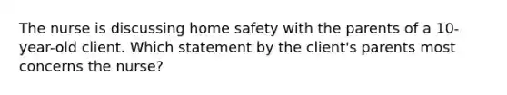 The nurse is discussing home safety with the parents of a 10-year-old client. Which statement by the client's parents most concerns the nurse?