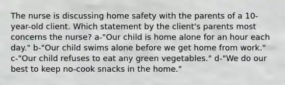 The nurse is discussing home safety with the parents of a 10-year-old client. Which statement by the client's parents most concerns the nurse? a-"Our child is home alone for an hour each day." b-"Our child swims alone before we get home from work." c-"Our child refuses to eat any green vegetables." d-"We do our best to keep no-cook snacks in the home."