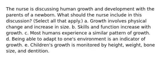 The nurse is discussing human growth and development with the parents of a newborn. What should the nurse include in this discussion? (Select all that apply.) a. Growth involves physical change and increase in size. b. Skills and function increase with growth. c. Most humans experience a similar pattern of growth. d. Being able to adapt to one's environment is an indicator of growth. e. Children's growth is monitored by height, weight, bone size, and dentition.