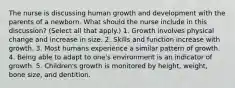 The nurse is discussing human growth and development with the parents of a newborn. What should the nurse include in this discussion? (Select all that apply.) 1. Growth involves physical change and increase in size. 2. Skills and function increase with growth. 3. Most humans experience a similar pattern of growth. 4. Being able to adapt to one's environment is an indicator of growth. 5. Children's growth is monitored by height, weight, bone size, and dentition.