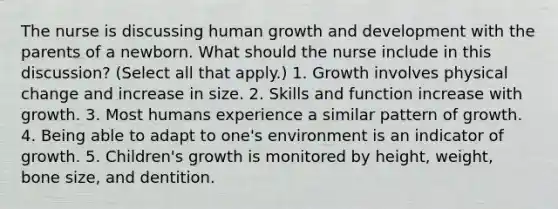 The nurse is discussing human growth and development with the parents of a newborn. What should the nurse include in this discussion? (Select all that apply.) 1. Growth involves physical change and increase in size. 2. Skills and function increase with growth. 3. Most humans experience a similar pattern of growth. 4. Being able to adapt to one's environment is an indicator of growth. 5. Children's growth is monitored by height, weight, bone size, and dentition.